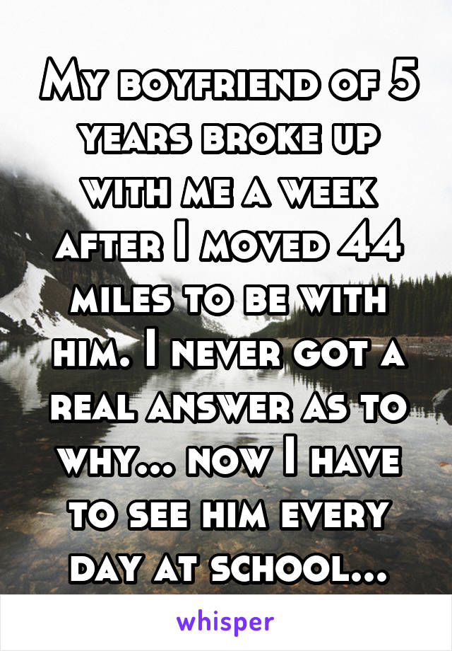 My boyfriend of 5 years broke up with me a week after I moved 44 miles to be with him. I never got a real answer as to why... now I have to see him every day at school...