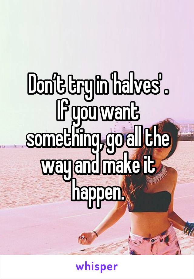 Don’t try in 'halves' .
If you want something, go all the way and make it happen.