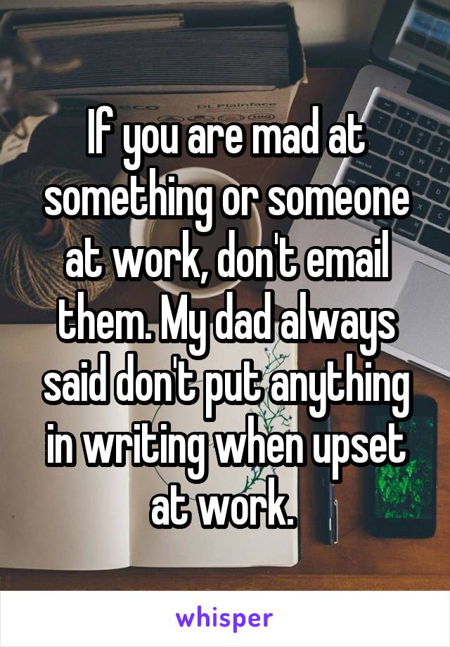 If you are mad at something or someone at work, don't email them. My dad always said don't put anything in writing when upset at work. 