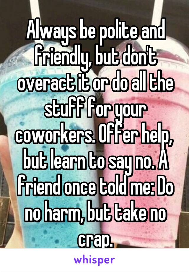 Always be polite and friendly, but don't overact it or do all the stuff for your coworkers. Offer help,  but learn to say no. A friend once told me: Do no harm, but take no crap.