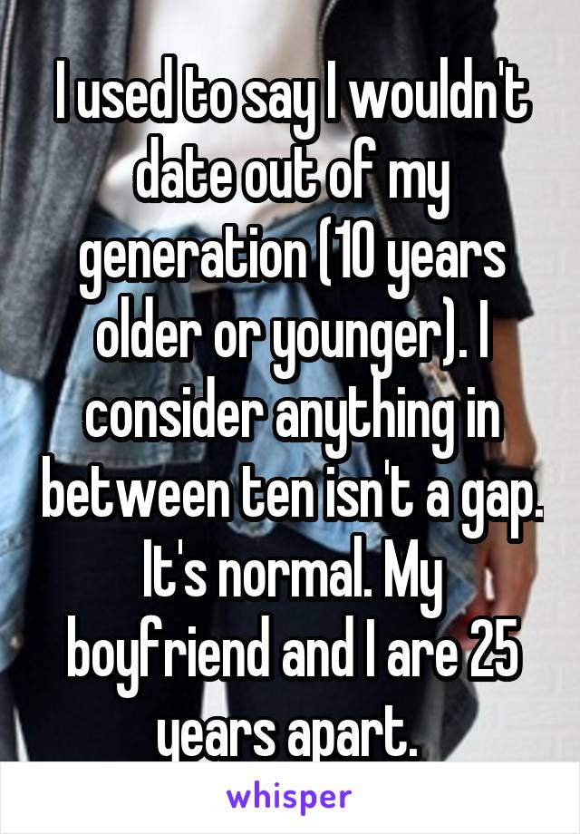 I used to say I wouldn't date out of my generation (10 years older or younger). I consider anything in between ten isn't a gap. It's normal. My boyfriend and I are 25 years apart. 
