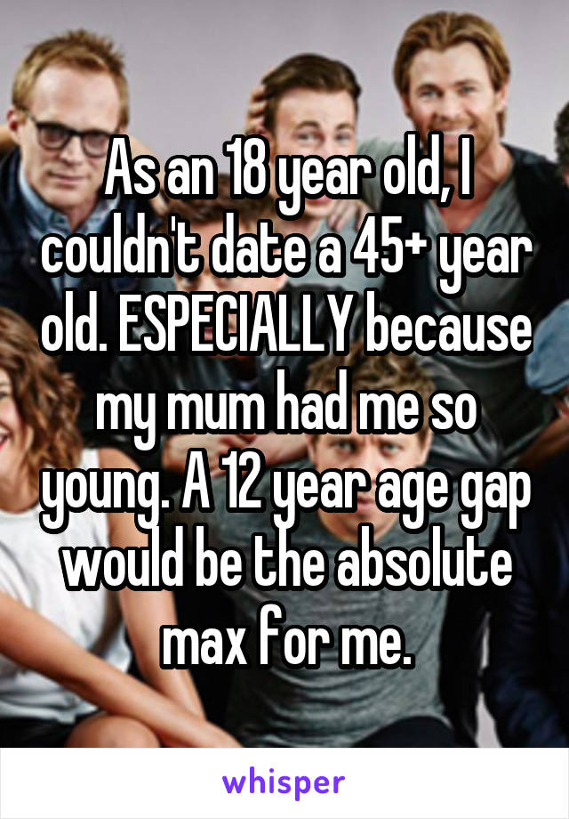 As an 18 year old, I couldn't date a 45+ year old. ESPECIALLY because my mum had me so young. A 12 year age gap would be the absolute max for me.
