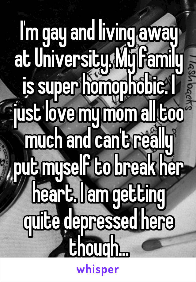 I'm gay and living away at University. My family is super homophobic. I just love my mom all too much and can't really put myself to break her heart. I am getting quite depressed here though...