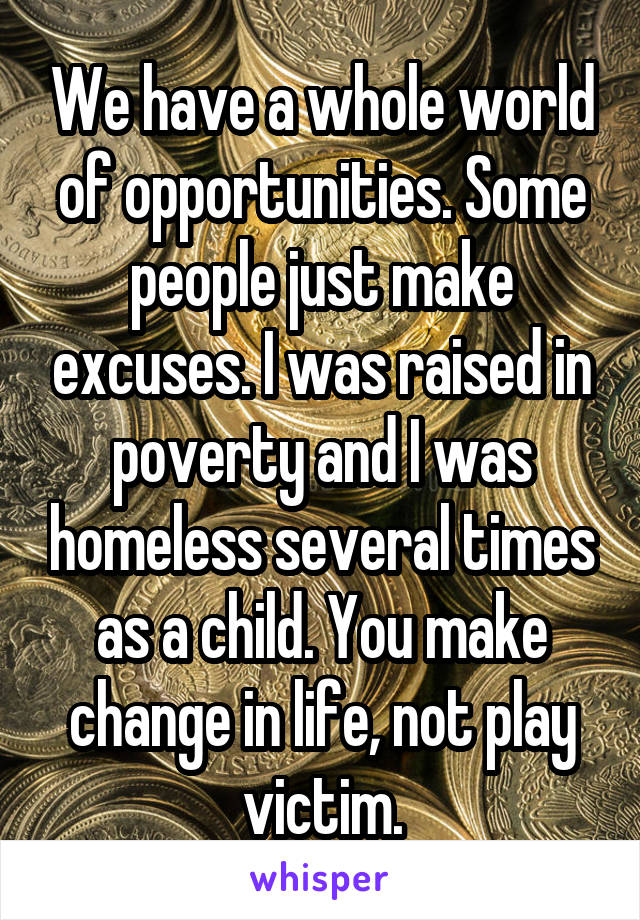 We have a whole world of opportunities. Some people just make excuses. I was raised in poverty and I was homeless several times as a child. You make change in life, not play victim.