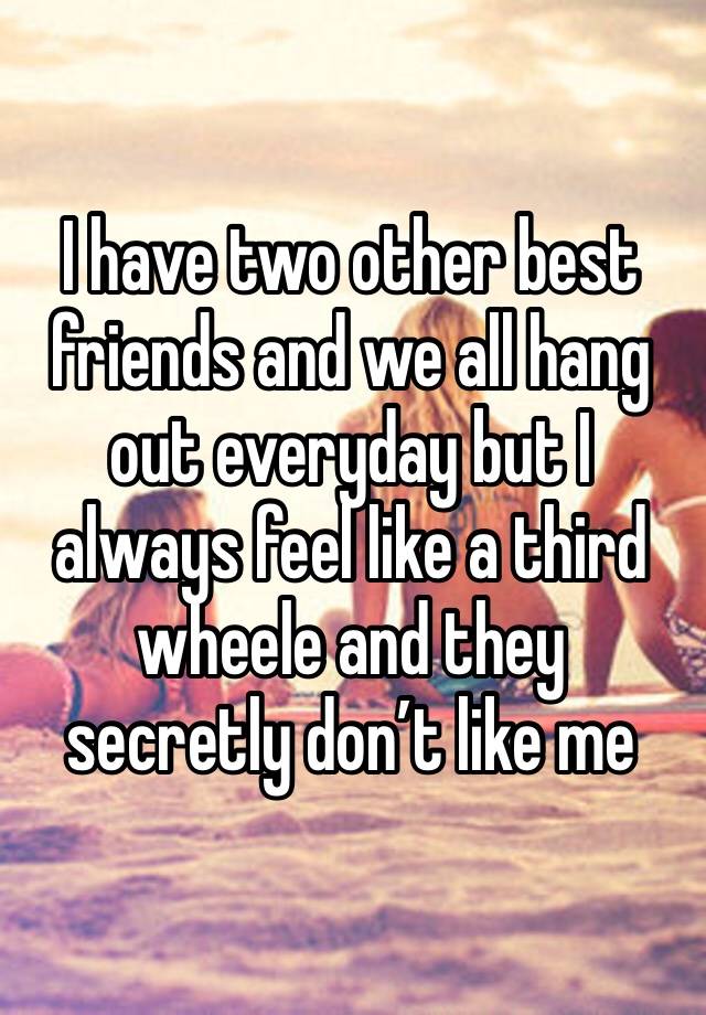 I have two other best friends and we all hang out everyday but I always feel like a third wheele and they secretly don’t like me 