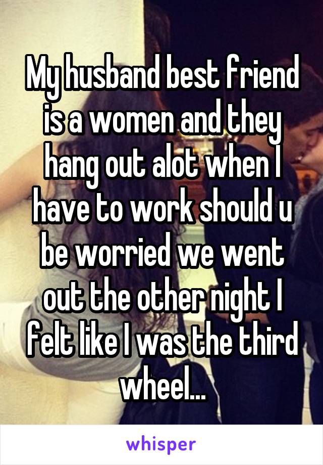 My husband best friend is a women and they hang out alot when I have to work should u be worried we went out the other night I felt like I was the third wheel...