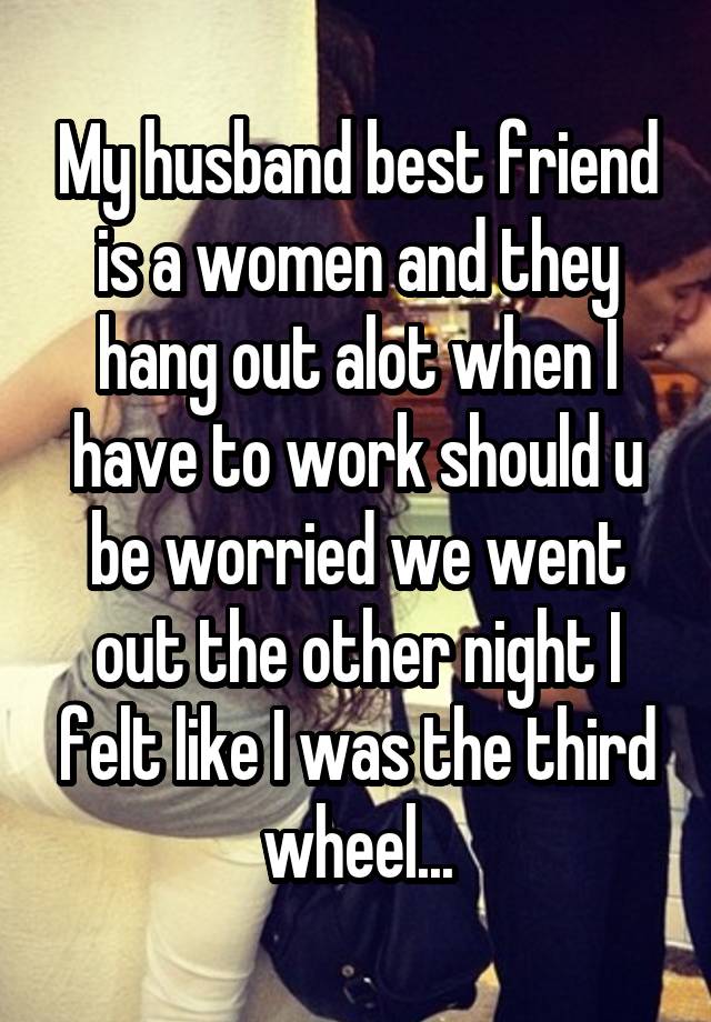 My husband best friend is a women and they hang out alot when I have to work should u be worried we went out the other night I felt like I was the third wheel...