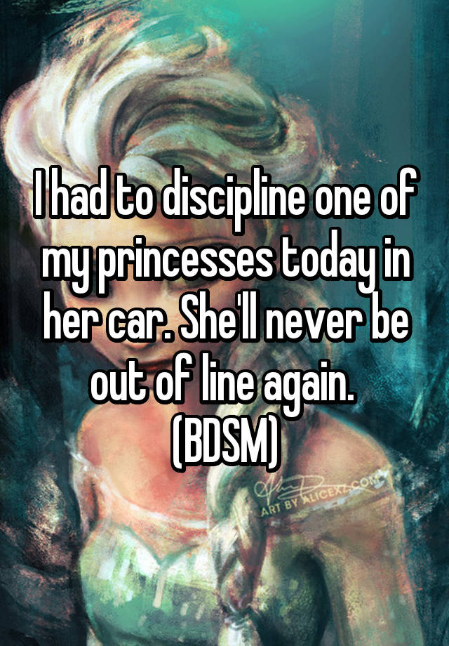 I had to discipline one of my princesses today in her car. She'll never be out of line again. 
(BDSM)