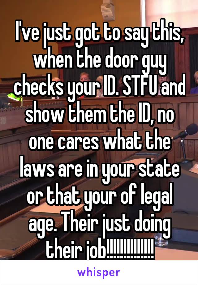 I've just got to say this, when the door guy checks your ID. STFU and show them the ID, no one cares what the laws are in your state or that your of legal age. Their just doing their job!!!!!!!!!!!!!!