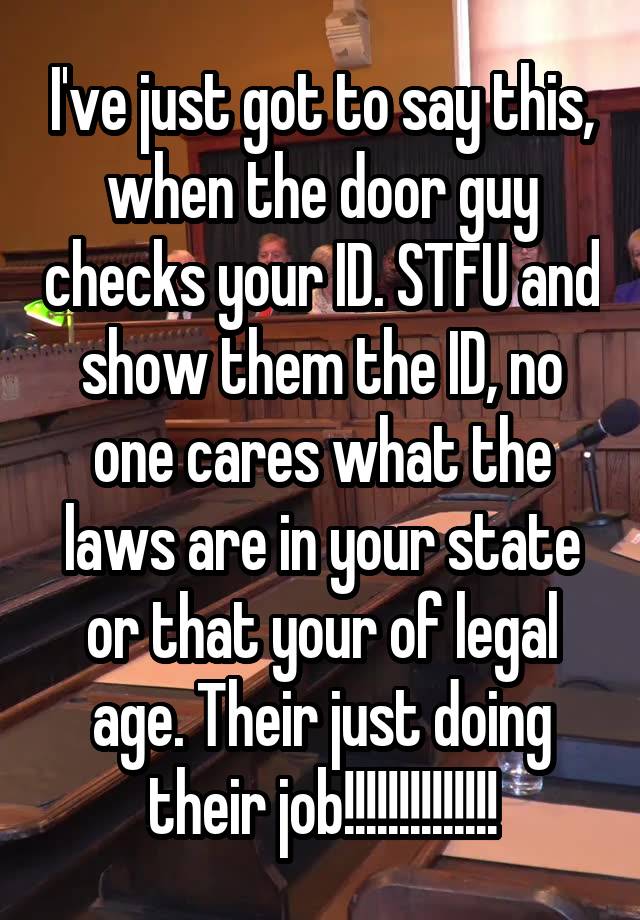 I've just got to say this, when the door guy checks your ID. STFU and show them the ID, no one cares what the laws are in your state or that your of legal age. Their just doing their job!!!!!!!!!!!!!!