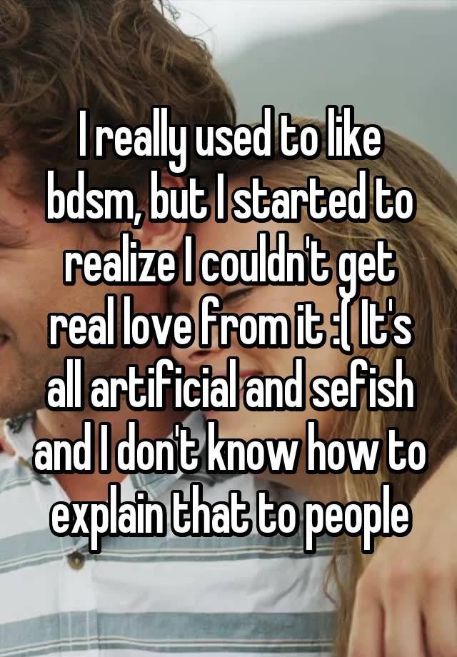 I really used to like bdsm, but I started to realize I couldn't get real love from it :( It's all artificial and sefish and I don't know how to explain that to people