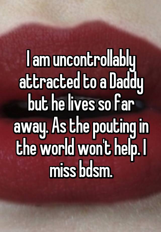 I am uncontrollably attracted to a Daddy but he lives so far away. As the pouting in the world won't help. I miss bdsm.