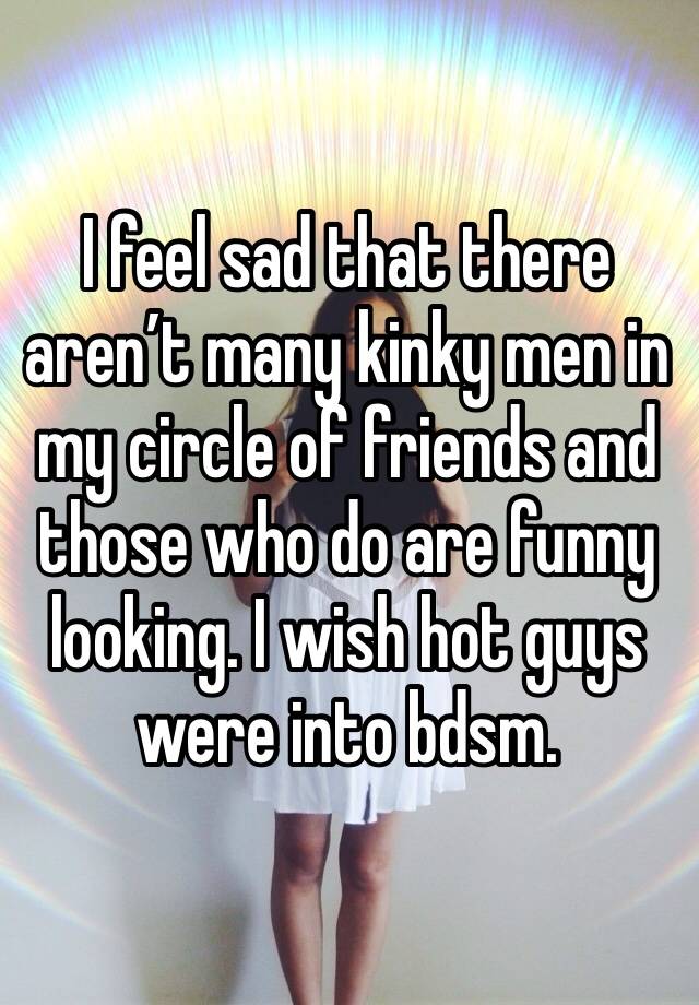 I feel sad that there aren’t many kinky men in my circle of friends and those who do are funny looking. I wish hot guys were into bdsm. 