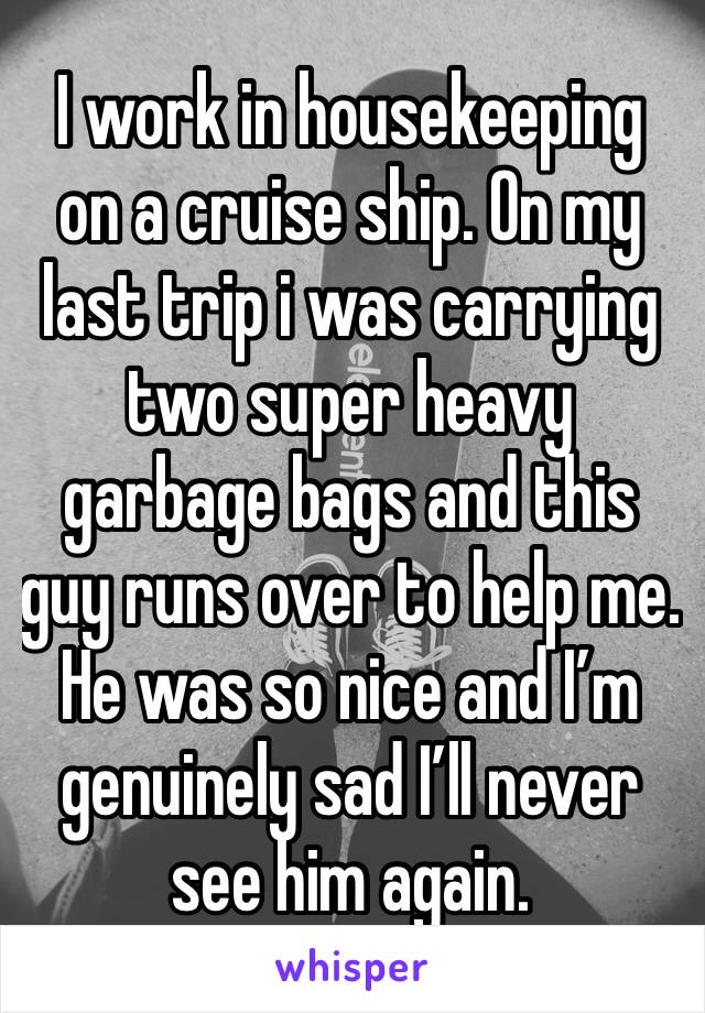 I work in housekeeping on a cruise ship. On my last trip i was carrying two super heavy garbage bags and this guy runs over to help me. He was so nice and I’m genuinely sad I’ll never see him again.