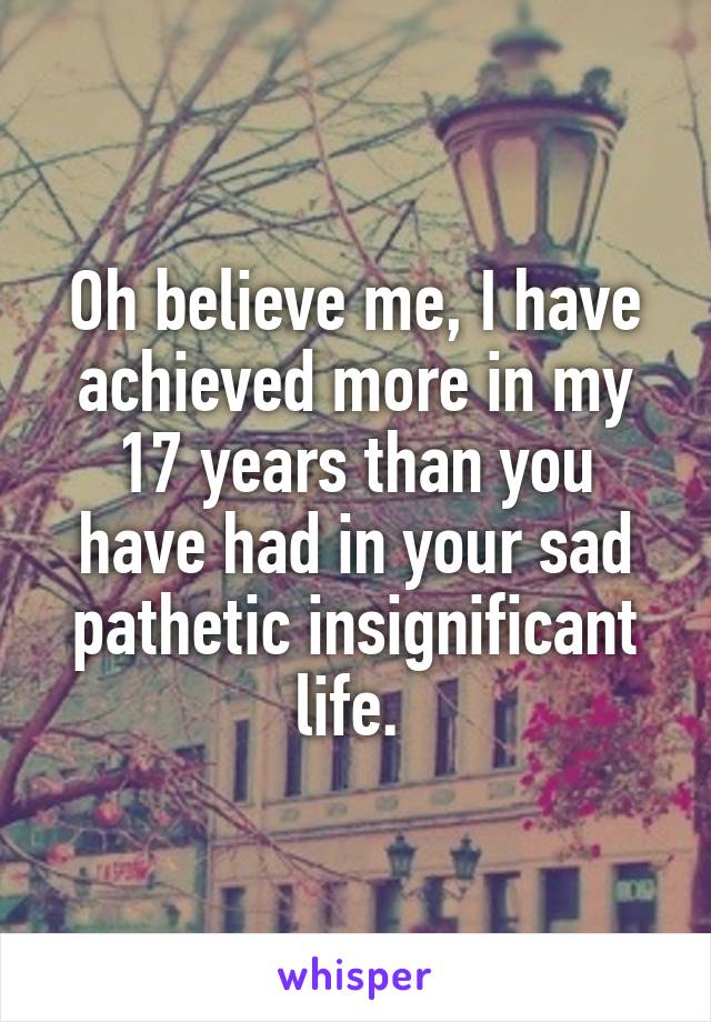 Oh believe me, I have achieved more in my 17 years than you have had in your sad pathetic insignificant life. 