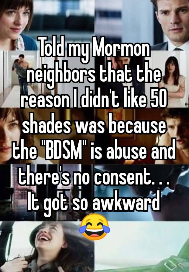 Told my Mormon neighbors that the reason I didn't like 50 shades was because the "BDSM" is abuse and there's no consent. . . It got so awkward 😂