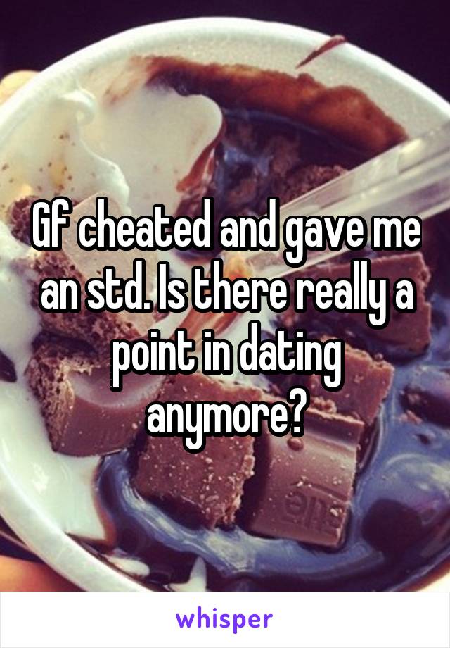 Gf cheated and gave me an std. Is there really a point in dating anymore?