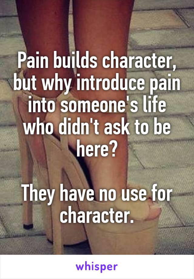 Pain builds character, but why introduce pain into someone's life who didn't ask to be here?

They have no use for character.