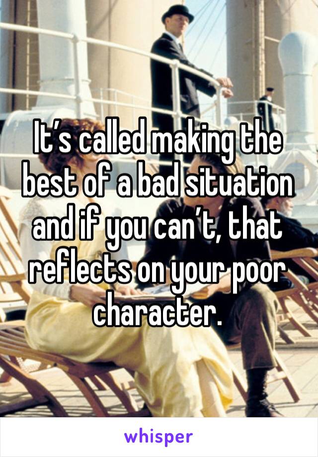 It’s called making the best of a bad situation and if you can’t, that reflects on your poor character.