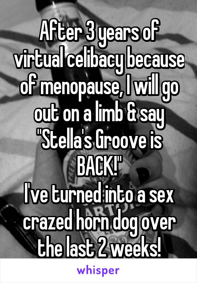 After 3 years of virtual celibacy because of menopause, I will go out on a limb & say "Stella's Groove is BACK!"
I've turned into a sex crazed horn dog over the last 2 weeks!