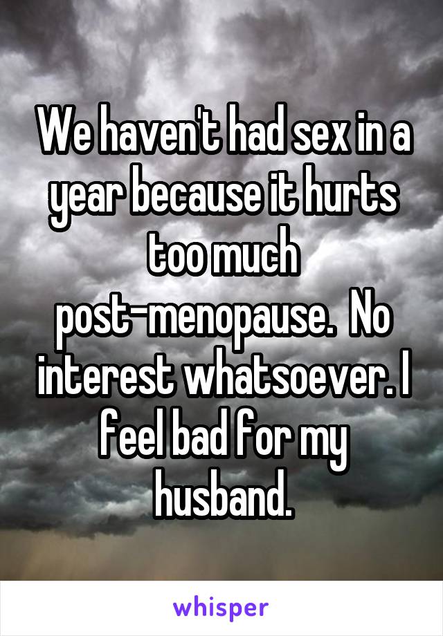 We haven't had sex in a year because it hurts too much post-menopause.  No interest whatsoever. I feel bad for my husband.