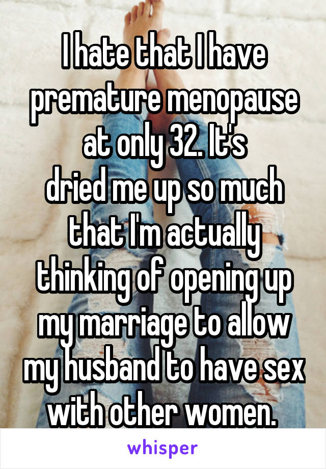 I hate that I have premature menopause at only 32. It's
dried me up so much that I'm actually thinking of opening up my marriage to allow my husband to have sex with other women. 