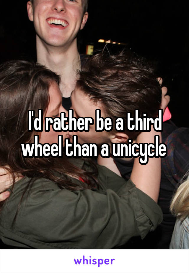 I'd rather be a third wheel than a unicycle 