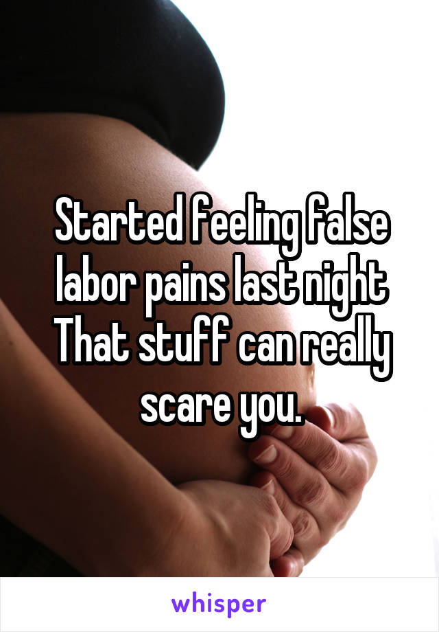 Started feeling false labor pains last night That stuff can really scare you.