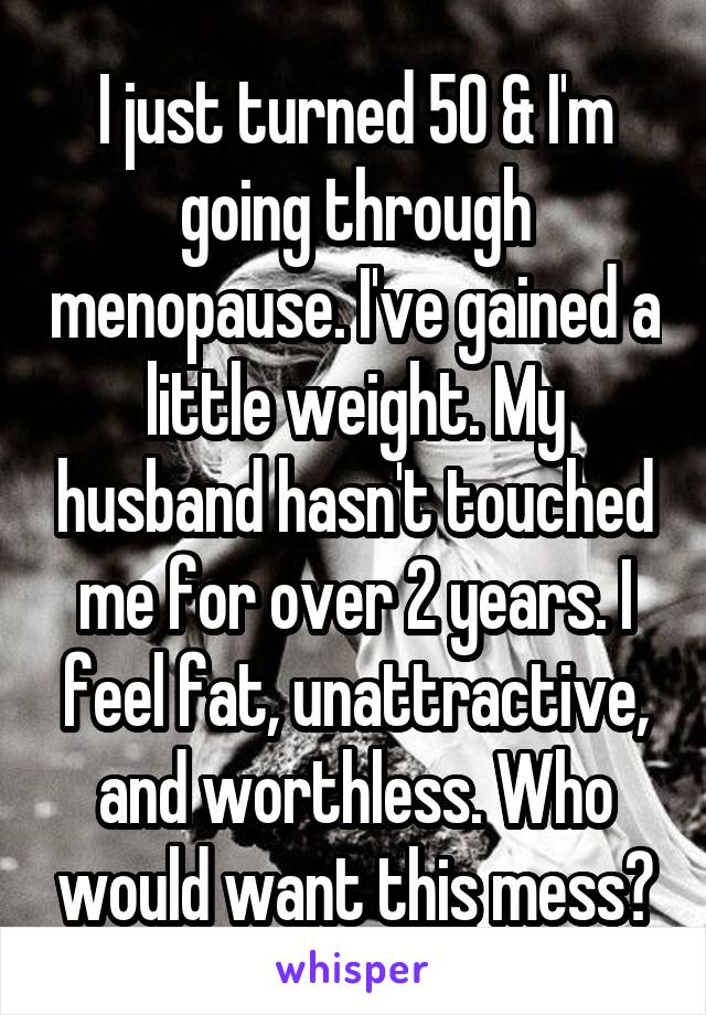 I just turned 50 & I'm going through menopause. I've gained a little weight. My husband hasn't touched me for over 2 years. I feel fat, unattractive, and worthless. Who would want this mess?