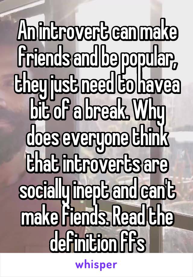 An introvert can make friends and be popular, they just need to havea bit of a break. Why does everyone think that introverts are socially inept and can't make fiends. Read the definition ffs