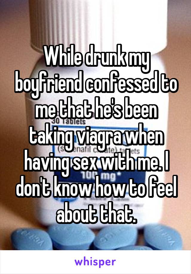 While drunk my boyfriend confessed to me that he's been taking viagra when having sex with me. I don't know how to feel about that.
