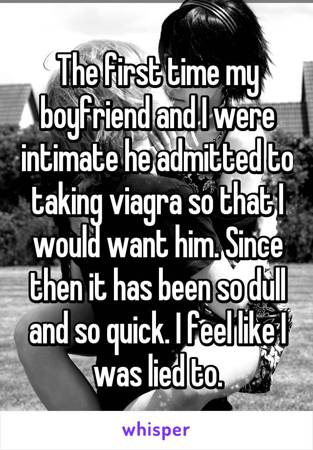 The first time my boyfriend and I were intimate he admitted to taking viagra so that I would want him. Since then it has been so dull and so quick. I feel like I was lied to.