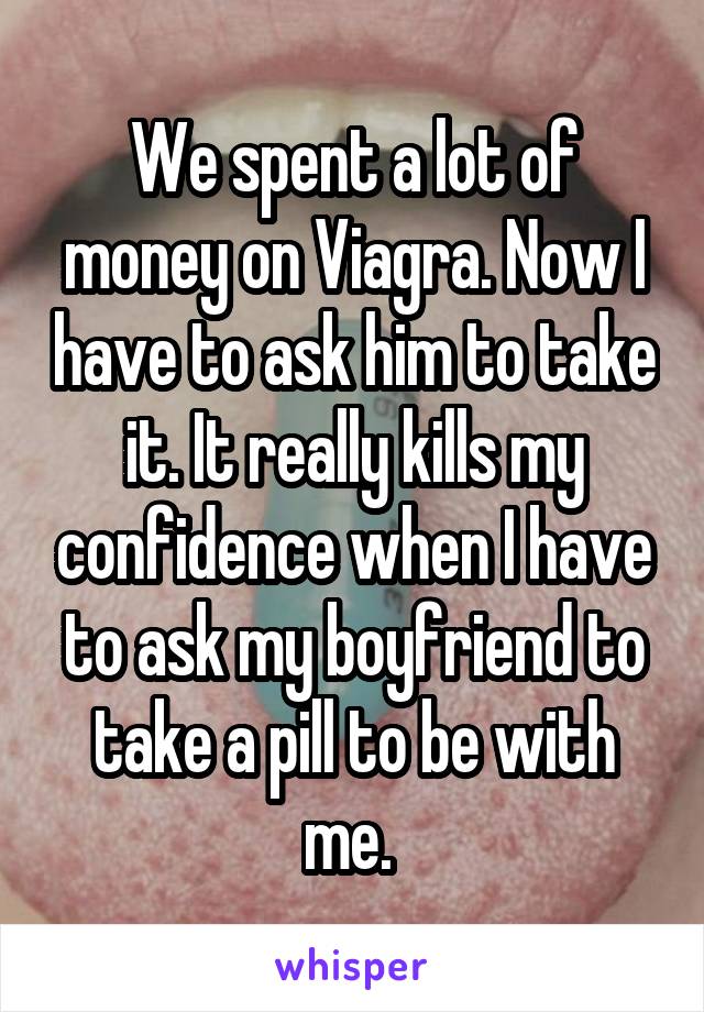 We spent a lot of money on Viagra. Now I have to ask him to take it. It really kills my confidence when I have to ask my boyfriend to take a pill to be with me. 