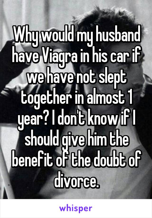Why would my husband have Viagra in his car if we have not slept together in almost 1 year? I don't know if I should give him the benefit of the doubt of divorce.