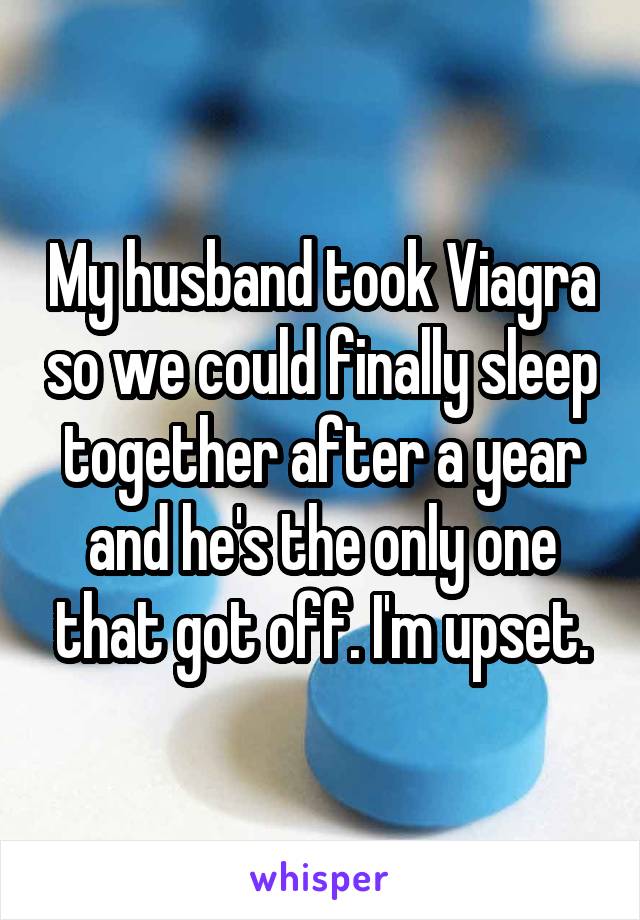 My husband took Viagra so we could finally sleep together after a year and he's the only one that got off. I'm upset.