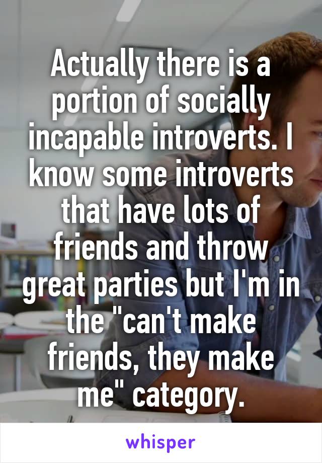 Actually there is a portion of socially incapable introverts. I know some introverts that have lots of friends and throw great parties but I'm in the "can't make friends, they make me" category.