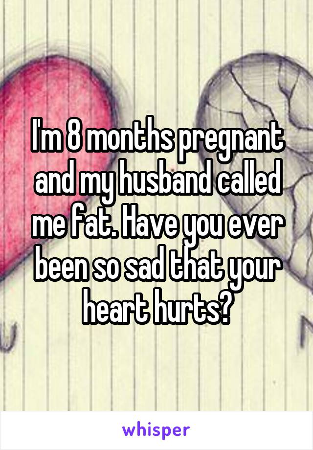 I'm 8 months pregnant and my husband called me fat. Have you ever been so sad that your heart hurts?