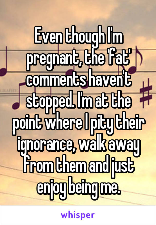 Even though I'm pregnant, the 'fat' comments haven't stopped. I'm at the point where I pity their ignorance, walk away from them and just enjoy being me.
