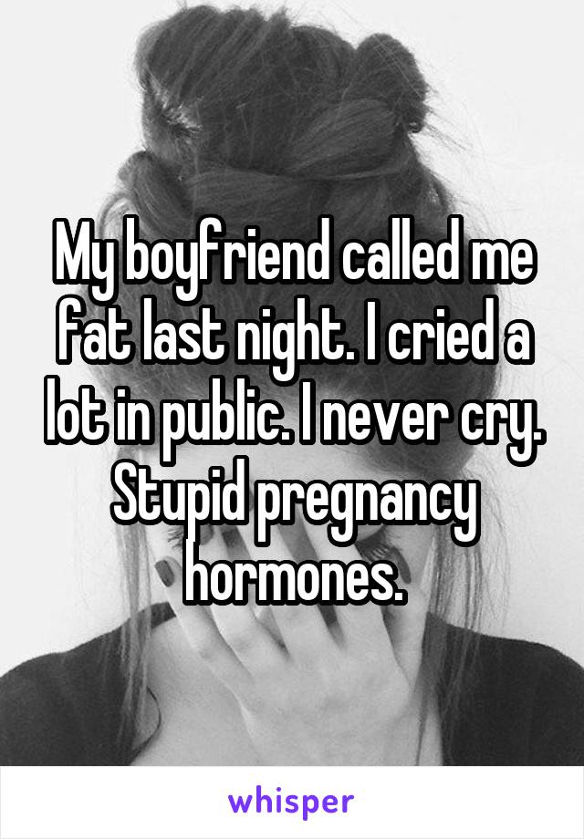 My boyfriend called me fat last night. I cried a lot in public. I never cry. Stupid pregnancy hormones.