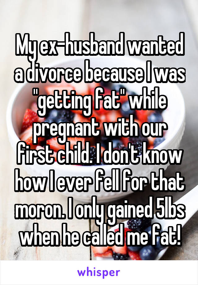 My ex-husband wanted a divorce because I was "getting fat" while pregnant with our first child. I don't know how I ever fell for that moron. I only gained 5lbs when he called me fat!