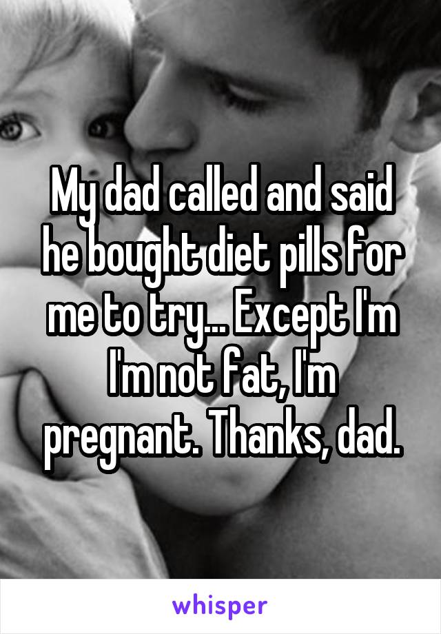 My dad called and said he bought diet pills for me to try... Except I'm I'm not fat, I'm pregnant. Thanks, dad.