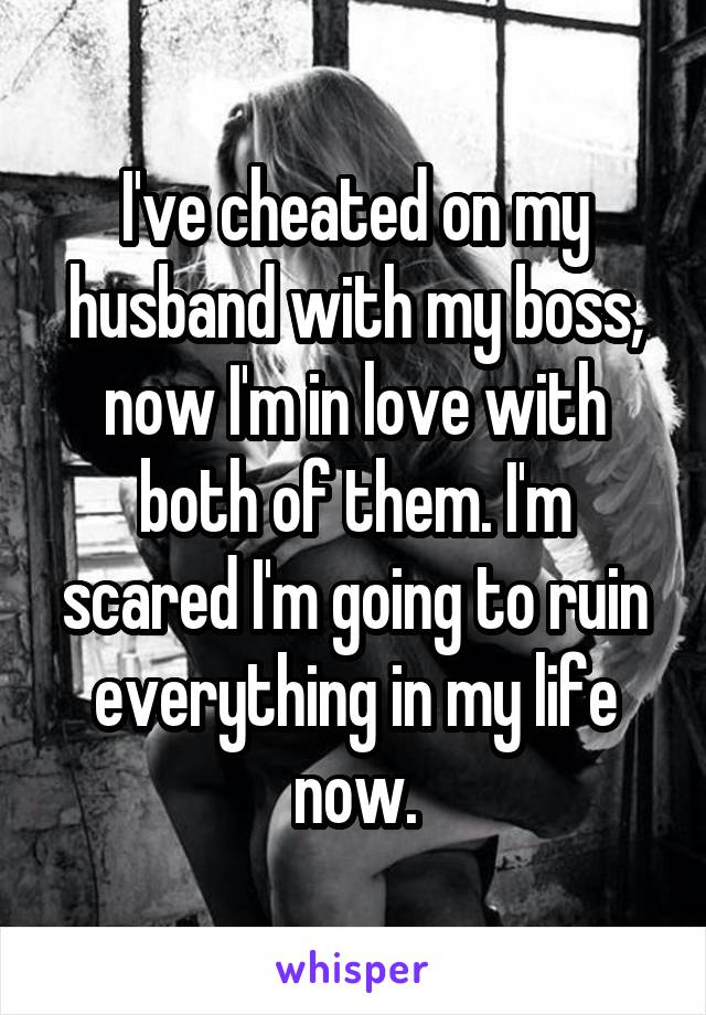 I've cheated on my husband with my boss, now I'm in love with both of them. I'm scared I'm going to ruin everything in my life now.