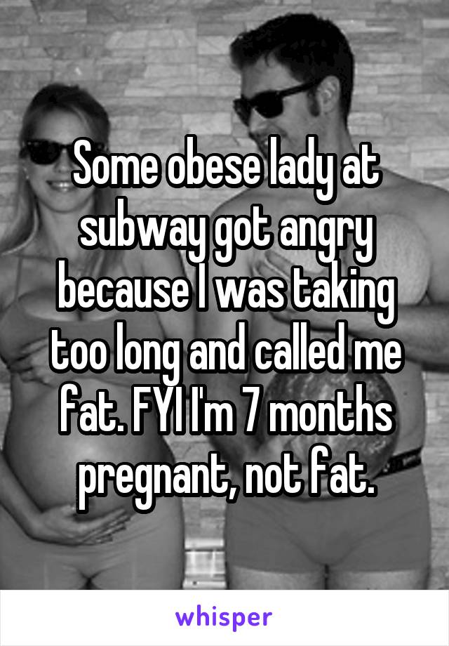 Some obese lady at subway got angry because I was taking too long and called me fat. FYI I'm 7 months pregnant, not fat.