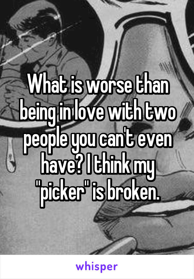 What is worse than being in love with two people you can't even have? I think my "picker" is broken.