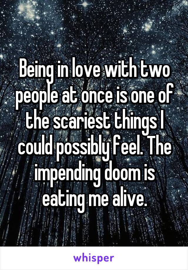 Being in love with two people at once is one of the scariest things I could possibly feel. The impending doom is eating me alive.