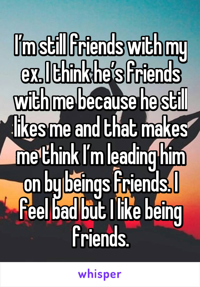 I’m still friends with my ex. I think he’s friends with me because he still likes me and that makes me think I’m leading him on by beings friends. I feel bad but I like being friends.