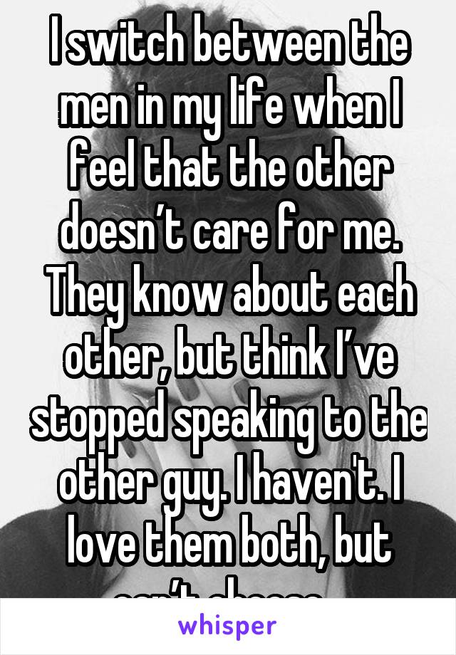I switch between the men in my life when I feel that the other doesn’t care for me. They know about each other, but think I’ve stopped speaking to the other guy. I haven't. I love them both, but can’t choose.. 