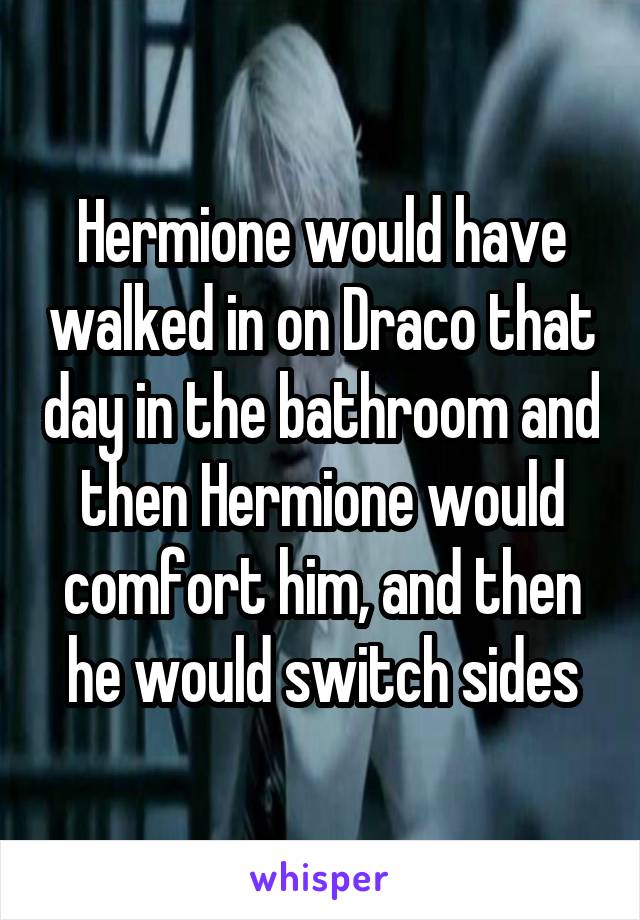 Hermione would have walked in on Draco that day in the bathroom and then Hermione would comfort him, and then he would switch sides