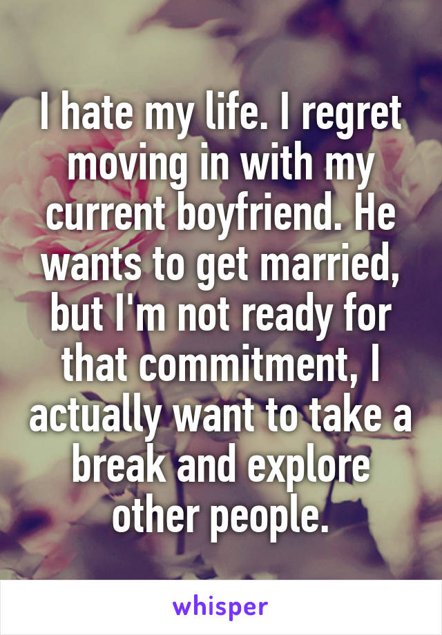 I hate my life. I regret moving in with my current boyfriend. He wants to get married, but I'm not ready for that commitment, I actually want to take a break and explore other people.