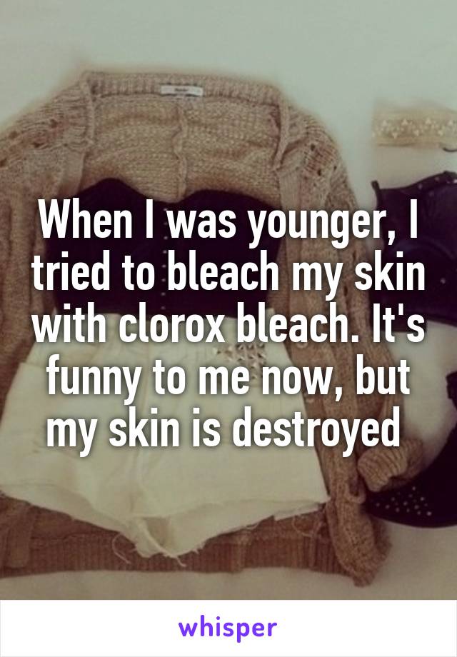 When I was younger, I tried to bleach my skin with clorox bleach. It's funny to me now, but my skin is destroyed 